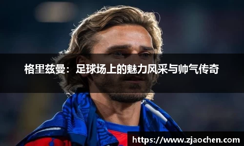 格里兹曼：足球场上的魅力风采与帅气传奇