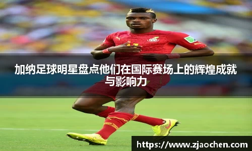 加纳足球明星盘点他们在国际赛场上的辉煌成就与影响力